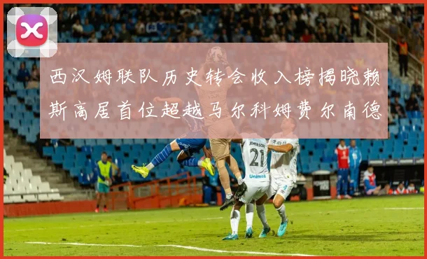 西汉姆联队历史转会收入榜揭晓赖斯高居首位超越马尔科姆费尔南德斯