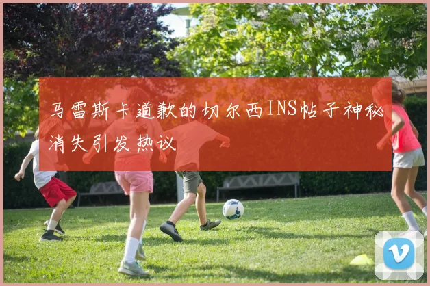马雷斯卡道歉的切尔西INS帖子神秘消失引发热议