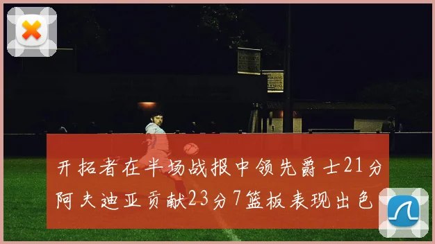 开拓者在半场战报中领先爵士21分阿夫迪亚贡献23分7篮板表现出色
