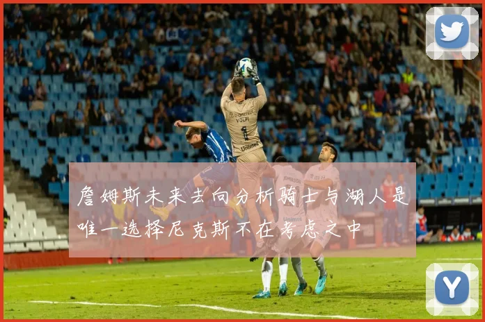 詹姆斯未来去向分析骑士与湖人是唯一选择尼克斯不在考虑之中