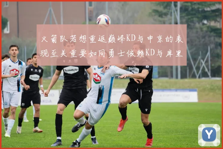 火箭队若想重返巅峰KD与申京的表现至关重要如同勇士依赖KD与库里