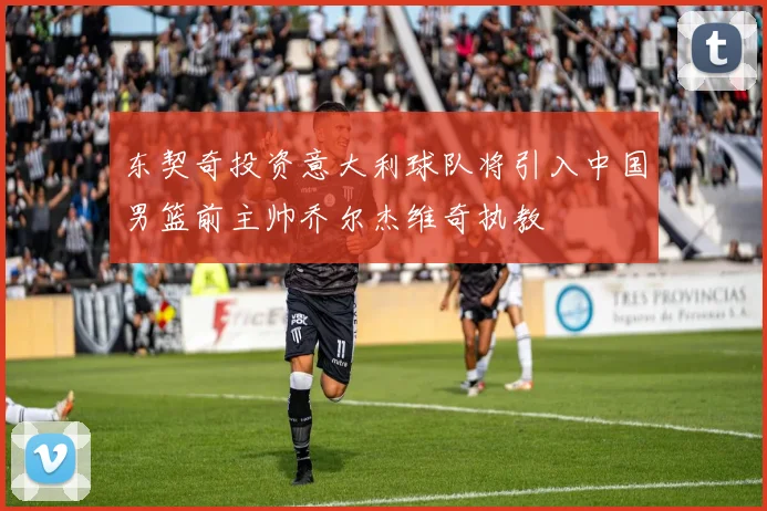 东契奇投资意大利球队将引入中国男篮前主帅乔尔杰维奇执教
