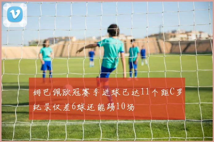 姆巴佩欧冠赛季进球已达11个距C罗纪录仅差6球还能踢10场