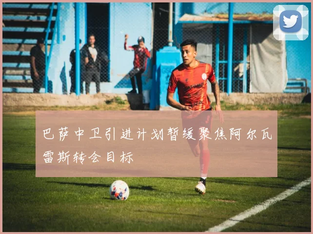 巴萨中卫引进计划暂缓聚焦阿尔瓦雷斯转会目标