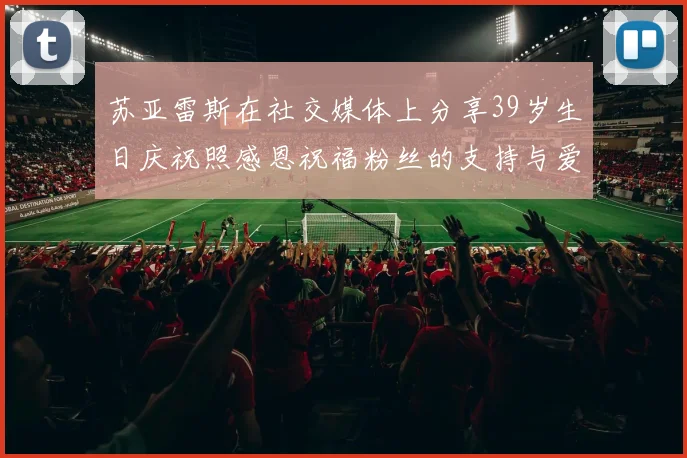 苏亚雷斯在社交媒体上分享39岁生日庆祝照感恩祝福粉丝的支持与爱护