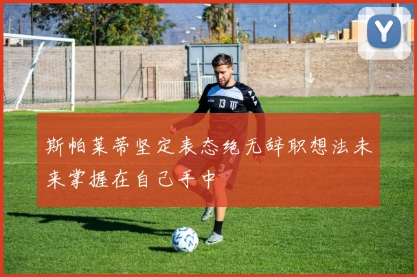 斯帕莱蒂坚定表态绝无辞职想法未来掌握在自己手中