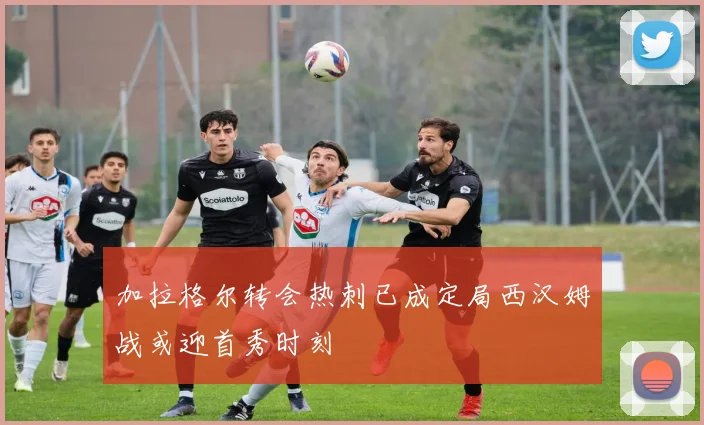 加拉格尔转会热刺已成定局西汉姆战或迎首秀时刻