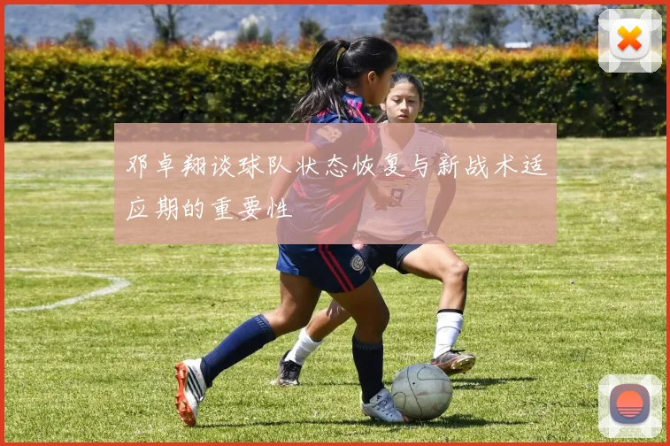 邓卓翔谈球队状态恢复与新战术适应期的重要性