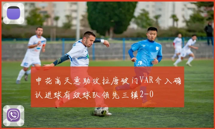 申花高天意助攻拉唐破门VAR介入确认进球有效球队领先三镇2-0