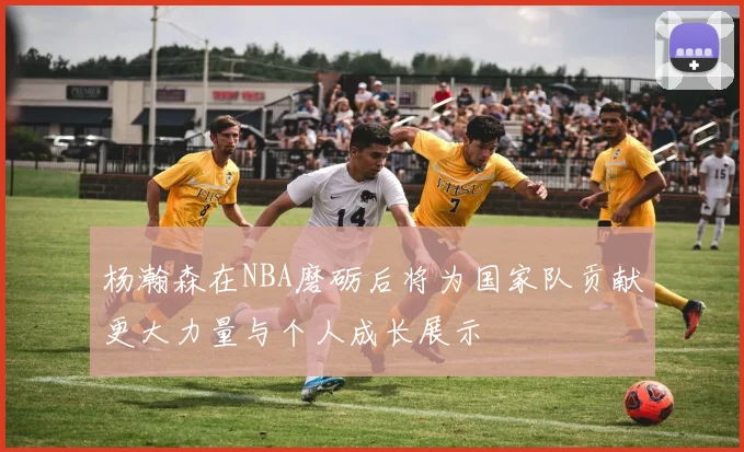 杨瀚森在NBA磨砺后将为国家队贡献更大力量与个人成长展示