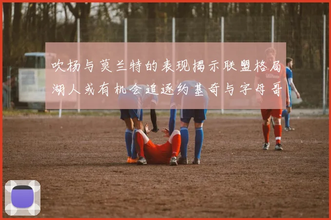 吹杨与莫兰特的表现揭示联盟格局湖人或有机会追逐约基奇与字母哥